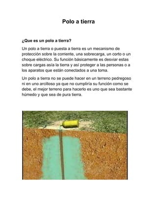 Polo a tierra


¿Que es un polo a tierra?
Un polo a tierra o puesta a tierra es un mecanismo de
protección sobre la corriente, una sobrecarga, un corto o un
choque eléctrico. Su función básicamente es desviar estas
sobre cargas asía la tierra y así proteger a las personas o a
los aparatos que están conectados a una toma.
Un polo a tierra no se puede hacer en un terreno pedregoso
ni en uno arcilloso ya que no cumpliría su función como se
debe, el mejor terreno para hacerlo es uno que sea bastante
húmedo y que sea de pura tierra.
 