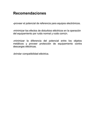 Recomendaciones

-proveer   el potencial de referencia para equipos electrónicos.

-minimizarlos efectos de disturbios eléctricos en la operación
del equipamiento por ruido normal y ruido común.

-minimizar la diferencia del potencial entre los objetos
metálicos y proveer protección de equipamiento contra
descargas eléctricas.

-brindar   compatibilidad eléctrica.
 