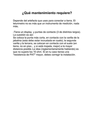 ¿Qué mantenimiento requiere?

Depende del artefacto que uses para conectar a tierra. El
telurimetro no es más que un instrumento de medición, nada
más.

-Tiene un display y puntas de contacto (3 de distintos largos).
La cuestión es así:
Se coloca la punta más corta, en contacto con la varilla de la
jabalina (esta debe estar incrustada en suelo), la segunda
varilla y la tercera, se colocan en contacto con el suelo (en
tierra, no en piso... y si está mojada, mejor) a la mayor
distancia posible. La idea (reglamentariamente hablando) es
que no supere los 10 ohm. Si en tu caso tienes una
"resistencia de PAT" mayor, debes corregir la instalación.
 