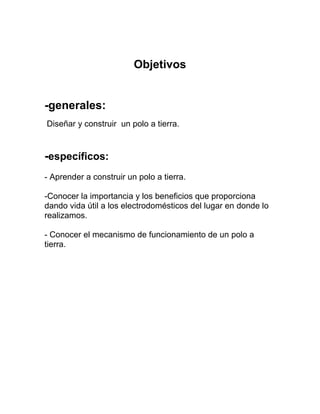 Objetivos


-generales:
Diseñar y construir un polo a tierra.


-específicos:
- Aprender a construir un polo a tierra.

-Conocer la importancia y los beneficios que proporciona
dando vida útil a los electrodomésticos del lugar en donde lo
realizamos.

- Conocer el mecanismo de funcionamiento de un polo a
tierra.
 