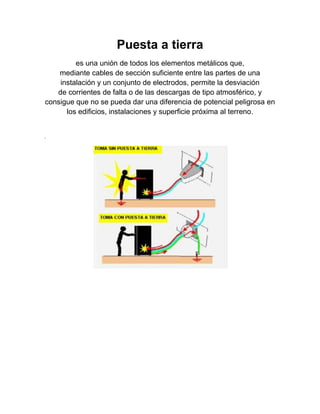 Puesta a tierra
         es una unión de todos los elementos metálicos que,
    mediante cables de sección suficiente entre las partes de una
    instalación y un conjunto de electrodos, permite la desviación
   de corrientes de falta o de las descargas de tipo atmosférico, y
consigue que no se pueda dar una diferencia de potencial peligrosa en
      los edificios, instalaciones y superficie próxima al terreno.


.
 