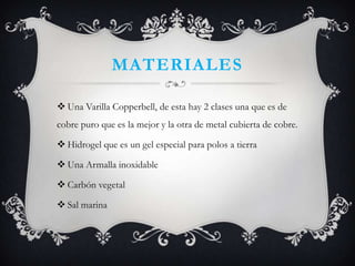 MATERIALES
Una Varilla Copperbell, de esta hay 2 clases una que es de
cobre puro que es la mejor y la otra de metal cubierta de cobre.
Hidrogel que es un gel especial para polos a tierra
Una Armalla inoxidable
Carbón vegetal
Sal marina