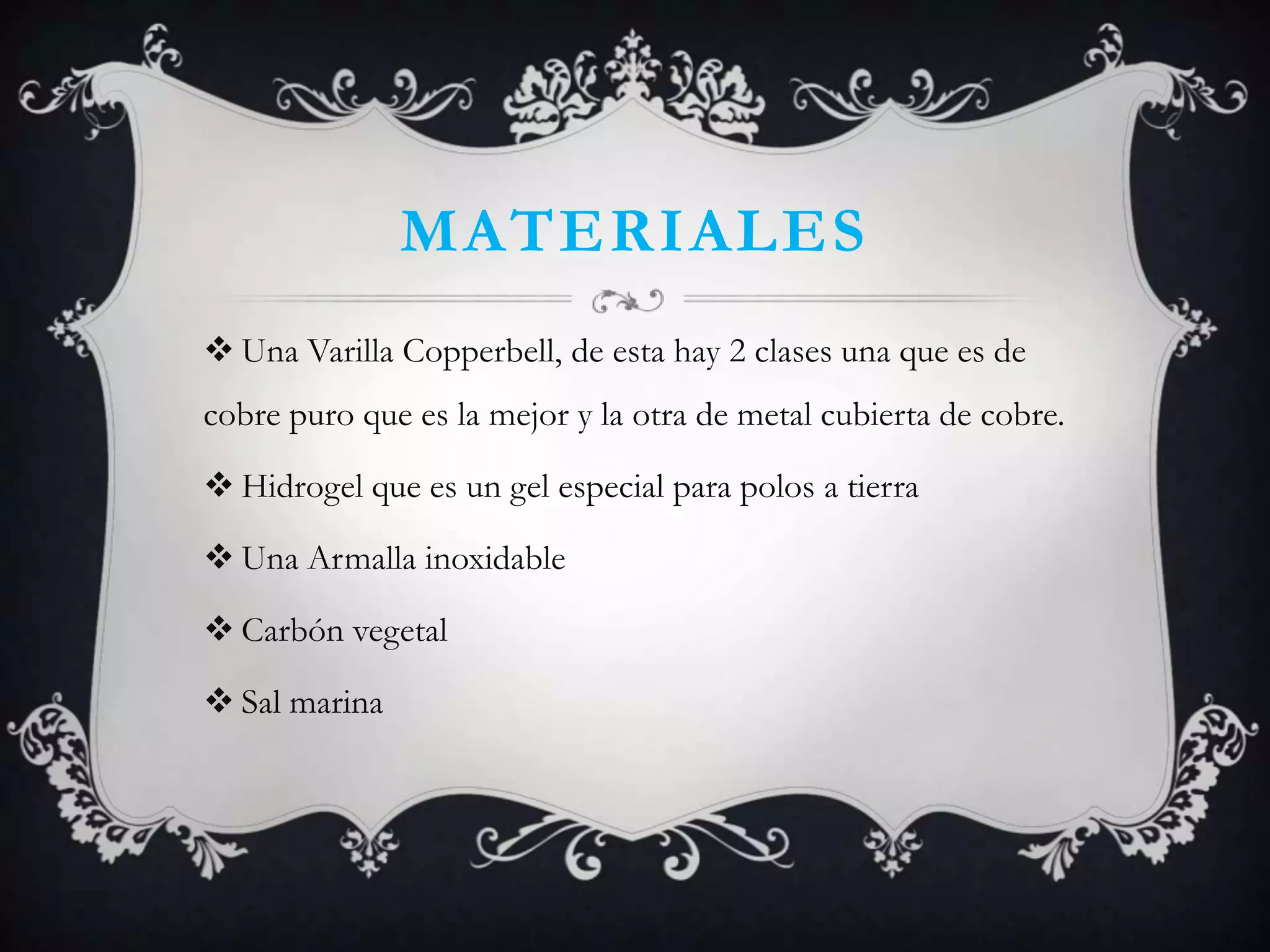 MATERIALES
 Una Varilla Copperbell, de esta hay 2 clases una que es de
cobre puro que es la mejor y la otra de metal cubierta de cobre.

 Hidrogel que es un gel especial para polos a tierra

 Una Armalla inoxidable

 Carbón vegetal

 Sal marina
 