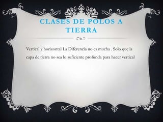 CLASES DE POLOS A
             TIERRA

Vertical y horizontal La Diferencia no es mucha . Solo que la
capa de tierra no sea lo suficiente profunda para hacer vertical
 