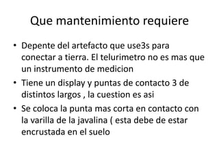 Que mantenimiento requiere
• Depente del artefacto que use3s para
  conectar a tierra. El telurimetro no es mas que
  un instrumento de medicion
• Tiene un display y puntas de contacto 3 de
  distintos largos , la cuestion es asi
• Se coloca la punta mas corta en contacto con
  la varilla de la javalina ( esta debe de estar
  encrustada en el suelo
 