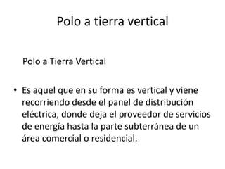 Polo a tierra vertical

  Polo a Tierra Vertical

• Es aquel que en su forma es vertical y viene
  recorriendo desde el panel de distribución
  eléctrica, donde deja el proveedor de servicios
  de energía hasta la parte subterránea de un
  área comercial o residencial.
 