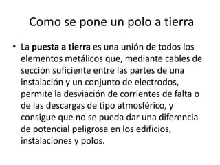 Como se pone un polo a tierra
• La puesta a tierra es una unión de todos los
  elementos metálicos que, mediante cables de
  sección suficiente entre las partes de una
  instalación y un conjunto de electrodos,
  permite la desviación de corrientes de falta o
  de las descargas de tipo atmosférico, y
  consigue que no se pueda dar una diferencia
  de potencial peligrosa en los edificios,
  instalaciones y polos.
 