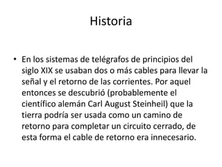 Historia

• En los sistemas de telégrafos de principios del
  siglo XIX se usaban dos o más cables para llevar la
  señal y el retorno de las corrientes. Por aquel
  entonces se descubrió (probablemente el
  científico alemán Carl August Steinheil) que la
  tierra podría ser usada como un camino de
  retorno para completar un circuito cerrado, de
  esta forma el cable de retorno era innecesario.
 