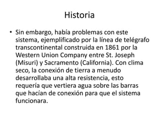 Historia
• Sin embargo, había problemas con este
  sistema, ejemplificado por la línea de telégrafo
  transcontinental construida en 1861 por la
  Western Union Company entre St. Joseph
  (Misuri) y Sacramento (California). Con clima
  seco, la conexión de tierra a menudo
  desarrollaba una alta resistencia, esto
  requería que vertiera agua sobre las barras
  que hacían de conexión para que el sistema
  funcionara.
 