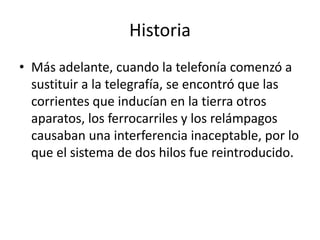 Historia
• Más adelante, cuando la telefonía comenzó a
  sustituir a la telegrafía, se encontró que las
  corrientes que inducían en la tierra otros
  aparatos, los ferrocarriles y los relámpagos
  causaban una interferencia inaceptable, por lo
  que el sistema de dos hilos fue reintroducido.
 