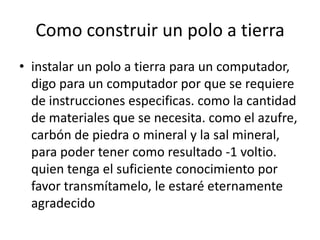 Como construir un polo a tierra
• instalar un polo a tierra para un computador,
  digo para un computador por que se requiere
  de instrucciones especificas. como la cantidad
  de materiales que se necesita. como el azufre,
  carbón de piedra o mineral y la sal mineral,
  para poder tener como resultado -1 voltio.
  quien tenga el suficiente conocimiento por
  favor transmítamelo, le estaré eternamente
  agradecido
 