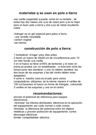materiales q se usan en polo a tierra
una varilla copperbell q puede variar en su tamaño , de
estas hay dos clases una q es de cobre puro q es la mejor
para un buen polo a tierra y otra q es de metal recubierta
cobre .
-hidrogel es un gel especial para polos a tierra .
- una armella inoxidable
-carbon vegetal
-sal marina.
construcción de polo a tierra:
1 humedecer el lugar unos días antes.
2 hacer un hueco de 20x20 cm de circunferencia,unos 10
cm mas hondo q la varilla.
3 en el hueco se llena el 85% de bentonita y el resto en
arena,se prueba con un estabilizador ; si esta bien echo las
treces luces dos alumbran y una no (deben alumbrar las
dos luces de las esquinas y las del centro deben estar
apagadas)
4 como e nuestro caso es el polo para varios
computadores utilizamos de la misma manera 4 varillas de
120 cm,hacemos el hueco en forma de triángulo, colocando
3 varillas en las esquinas y una en el centro.
recomendaciones:
proveer el potencial de referencia para equipos
electronicos.
minimizar los efectos distribuidos eléctricos en la operación
del equipamiento por ruido normal o ruido común.
minimizar la diferencia del potencial entre los objetos
metálicos y proveer protección de equipamiento contra
descargas eléctricas
brindar compatibilidad eléctrica
 