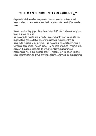 QUE MANTENIMIENTO REQUIERE¿?
depende del artefacto q uses para conectar a tierra. el
telurimetro no es mas q un instrumento de medición, nada
mas .
tiene un display y puntas de contacto(3 de distintos largos).
la cuestión es así:
se coloca la punta mas corta, en contacto con la varilla de
la jabalina (esta debe estar incrustada en el suelo) la
segunda varilla y la tercera , se colocan en contacto con la
tercera, (en tierra, no en piso….y si esta mojada, mejor) ala
mayor distancia posible la idea( reglamentariamente
hablando) es q no supere los 10 ohm.si en tu caso tienes
una resistencia de PAT mayor, debes corregir la instalación
 