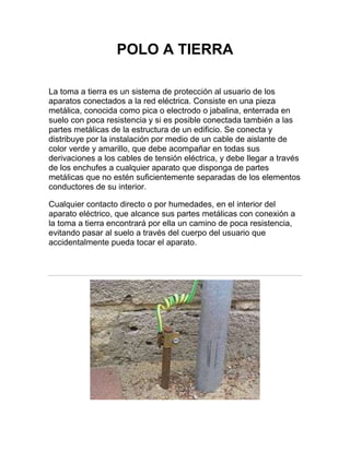 POLO A TIERRA

La toma a tierra es un sistema de protección al usuario de los
aparatos conectados a la red eléctrica. Consiste en una pieza
metálica, conocida como pica o electrodo o jabalina, enterrada en
suelo con poca resistencia y si es posible conectada también a las
partes metálicas de la estructura de un edificio. Se conecta y
distribuye por la instalación por medio de un cable de aislante de
color verde y amarillo, que debe acompañar en todas sus
derivaciones a los cables de tensión eléctrica, y debe llegar a través
de los enchufes a cualquier aparato que disponga de partes
metálicas que no estén suficientemente separadas de los elementos
conductores de su interior.

Cualquier contacto directo o por humedades, en el interior del
aparato eléctrico, que alcance sus partes metálicas con conexión a
la toma a tierra encontrará por ella un camino de poca resistencia,
evitando pasar al suelo a través del cuerpo del usuario que
accidentalmente pueda tocar el aparato.
 