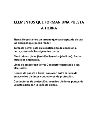 ELEMENTOS QUE FORMAN UNA PUESTA
            A TIERRA

Tierra: Necesitamos un terreno que será capaz de disipar
las energías que pueda recibir.
Toma de tierra: Esta es la instalación de conexión a
tierra, consta de las siguientes partes:
Electrodos o picas (también llamados jabalinas): Partes
metálicas enterradas.
Línea de enlace con tierra: Conductor conectado a los
electrodos.
Bornes de puesta a tierra: conexión entre la línea de
enlace y los distintos conductores de protección.
Conductores de protección: unen los distintos puntos de
la instalación con la línea de enlace.
 