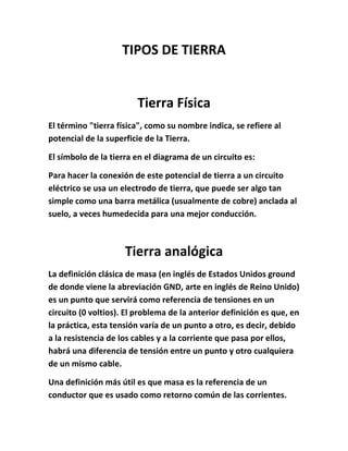 TIPOS DE TIERRA


                        Tierra Física
El término "tierra física", como su nombre indica, se refiere al
potencial de la superficie de la Tierra.

El símbolo de la tierra en el diagrama de un circuito es:

Para hacer la conexión de este potencial de tierra a un circuito
eléctrico se usa un electrodo de tierra, que puede ser algo tan
simple como una barra metálica (usualmente de cobre) anclada al
suelo, a veces humedecida para una mejor conducción.



                     Tierra analógica
La definición clásica de masa (en inglés de Estados Unidos ground
de donde viene la abreviación GND, arte en inglés de Reino Unido)
es un punto que servirá como referencia de tensiones en un
circuito (0 voltios). El problema de la anterior definición es que, en
la práctica, esta tensión varía de un punto a otro, es decir, debido
a la resistencia de los cables y a la corriente que pasa por ellos,
habrá una diferencia de tensión entre un punto y otro cualquiera
de un mismo cable.

Una definición más útil es que masa es la referencia de un
conductor que es usado como retorno común de las corrientes.
 