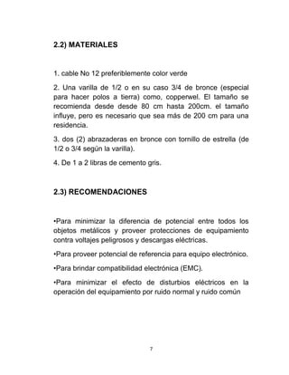 2.2) MATERIALES


1. cable No 12 preferiblemente color verde
2. Una varilla de 1/2 o en su caso 3/4 de bronce (especial
para hacer polos a tierra) como, copperwel. El tamaño se
recomienda desde desde 80 cm hasta 200cm. el tamaño
influye, pero es necesario que sea más de 200 cm para una
residencia.
3. dos (2) abrazaderas en bronce con tornillo de estrella (de
1/2 o 3/4 según la varilla).
4. De 1 a 2 libras de cemento gris.



2.3) RECOMENDACIONES


•Para minimizar la diferencia de potencial entre todos los
objetos metálicos y proveer protecciones de equipamiento
contra voltajes peligrosos y descargas eléctricas.
•Para proveer potencial de referencia para equipo electrónico.
•Para brindar compatibilidad electrónica (EMC).
•Para minimizar el efecto de disturbios eléctricos en la
operación del equipamiento por ruido normal y ruido común




                               7
 