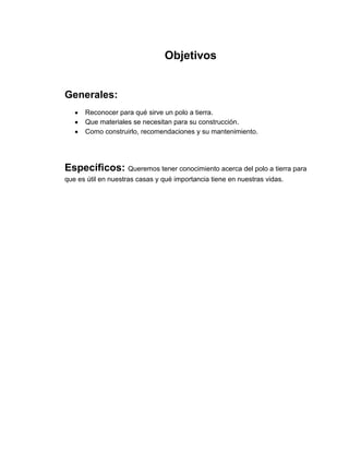 Objetivos


Generales:
      Reconocer para qué sirve un polo a tierra.
      Que materiales se necesitan para su construcción.
      Como construirlo, recomendaciones y su mantenimiento.




Específicos: Queremos tener conocimiento acerca del polo a tierra para
que es útil en nuestras casas y qué importancia tiene en nuestras vidas.
 