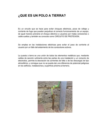 ¿QUE ES UN POLO A TIERRA?


Es un circuito que se hace para evitar choques eléctricos, picos de voltaje y
corriente de fuga que pueden perjudicar el correcto funcionamiento de un equipo,
de igual manera previene el choque eléctrico a usuarios por malas conexiones o
cable sueltos y también es conocido como CIRCUITO DE PROTEXION.



Se emplea en las instalaciones eléctricas para evitar el paso de corriente al
usuario por un fallo del aislamiento de los conductores activos.



La puesta a tierra es una unión de todos los elementos metálicos que, mediante
cables de sección suficiente entre las partes de una instalación y un conjunto de
electrodos, permite la desviación de corrientes de falta o de las descargas de tipo
atmosférico, y consigue que no se pueda dar una diferencia de potencial peligrosa
en los edificios, instalaciones y superficie próxima al terreno.
 