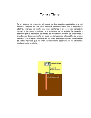 Toma a Tierra


Es un sistema de protección al usuario de los aparatos conectados a la red
eléctrica. Consiste en una pieza metálica, conocida como pica o electrodo o
jabalina, enterrada en suelo con poca resistencia y si es posible conectada
también a las partes metálicas de la estructura de un edificio. Se conecta y
distribuye por la instalación por medio de un cable de aislante de color verde y
amarillo, que debe acompañar en todas sus derivaciones a los cables de tensión
eléctrica, y debe llegar a través de los enchufes a cualquier aparato que disponga
de partes metálicas que no estén suficientemente separadas de los elementos
conductores de su interior.
 