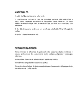 MATERIALES
1. cable No 12 preferiblemente color verde

2. Una varilla de 1/2 o en su caso 3/4 de bronce (especial para hacer polos a
tierra) como, copperwel. El tamaño se recomienda desde desde 80 cm hasta
200cm. el tamaño influye, pero es necesario que sea más de 200 cm para una
residencia.

3. dos (2) abrazaderas en bronce con tornillo de estrella (de 1/2 o 3/4 según la
varilla).

4. De 1 a 2 libras de cemento gris.




RECOMENDACIONES
•Para minimizar la diferencia de potencial entre todos los objetos metálicos y
proveer protecciones de equipamiento contra voltajes peligrosos y descargas
eléctricas.

•Para proveer potencial de referencia para equipo electrónico.

•Para brindar compatibilidad electrónica (EMC).

•Para minimizar el efecto de disturbios eléctricos en la operación del equipamiento
por ruido normal y ruido común
 