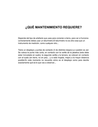¿QUÉ MANTENIMIENTO REQUIERE?


Depende del tipo de artefacto que uses para conectar a tierra, para ver si funciona
correctamente debes usar un telurímetro.El telurímetro no es otra cosa que un
instrumento de medición, como cualquier otro...


Tiene un desplaye y puntas de contacto (3 de distintos largos).La cuestión es así:
Se coloca la punta más corta, en contacto con la varilla de la jabalina (esta debe
estar incrustada en suelo), la segunda varilla y la tercera, se colocan en contacto
con el suelo (en tierra, no en piso... y si está mojada, mejor) a la mayor distancia
posible.En este momento no recuerdo cómo es el desplaye como para decirte
exactamente qué es lo que vas a observar...
 