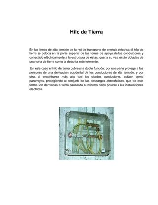 Hilo de Tierra


En las líneas de alta tensión de la red de transporte de energía eléctrica el hilo de
tierra se coloca en la parte superior de las torres de apoyo de los conductores y
conectado eléctricamente a la estructura de éstas, que, a su vez, están dotadas de
una toma de tierra como la descrita anteriormente.

 En este caso el hilo de tierra cubre una doble función: por una parte protege a las
personas de una derivación accidental de los conductores de alta tensión, y por
otra, al encontrarse más alto que los citados conductores, actúan como
pararrayos, protegiendo al conjunto de las descargas atmosféricas, que de esta
forma son derivadas a tierra causando el mínimo daño posible a las instalaciones
eléctricas.
 