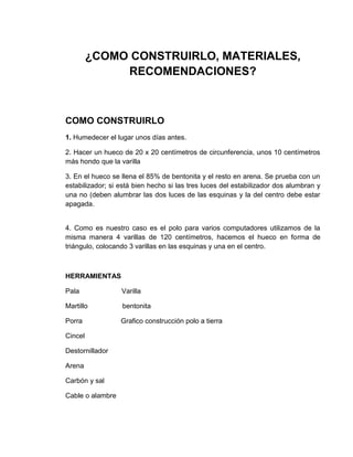 ¿COMO CONSTRUIRLO, MATERIALES,
              RECOMENDACIONES?



COMO CONSTRUIRLO
1. Humedecer el lugar unos días antes.

2. Hacer un hueco de 20 x 20 centímetros de circunferencia, unos 10 centímetros
más hondo que la varilla

3. En el hueco se llena el 85% de bentonita y el resto en arena. Se prueba con un
estabilizador; si está bien hecho si las tres luces del estabilizador dos alumbran y
una no (deben alumbrar las dos luces de las esquinas y la del centro debe estar
apagada.


4. Como es nuestro caso es el polo para varios computadores utilizamos de la
misma manera 4 varillas de 120 centímetros, hacemos el hueco en forma de
triángulo, colocando 3 varillas en las esquinas y una en el centro.



HERRAMIENTAS

Pala              Varilla

Martillo          bentonita

Porra             Grafico construcción polo a tierra

Cincel

Destornillador

Arena

Carbón y sal

Cable o alambre
 