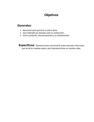 Objetivos


Generales:
    Reconocer para qué sirve un polo a tierra.
    Que materiales se necesitan para su construcción.
    Como construirlo, recomendaciones y su mantenimiento.




Específicos: Queremos tener conocimiento acerca del polo a tierra para
   que es útil en nuestras casas y qué importancia tiene en nuestras vidas.
 