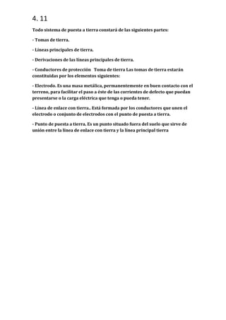 4. 11
Todo sistema de puesta a tierra constará de las siguientes partes:
- Tomas de tierra.
- Líneas principales de tierra.
- Derivaciones de las líneas principales de tierra.
- Conductores de protección Toma de tierra Las tomas de tierra estarán
constituidas por los elementos siguientes:
- Electrodo. Es una masa metálica, permanentemente en buen contacto con el
terreno, para facilitar el paso a éste de las corrientes de defecto que puedan
presentarse o la carga eléctrica que tenga o pueda tener.
- Línea de enlace con tierra.. Está formada por los conductores que unen el
electrodo o conjunto de electrodos con el punto de puesta a tierra.
- Punto de puesta a tierra. Es un punto situado fuera del suelo que sirve de
unión entre la línea de enlace con tierra y la línea principal tierra

 