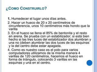 ¿COMO CONSTRUIRLO?

1. Humedecer el lugar unos días antes.
2. Hacer un hueco de 20 x 20 centímetros de
 circunferencia, unos 10 centímetros más hondo que la
 varilla
3. En el hueco se llena el 85% de bentonita y el resto
 en arena. Se prueba con un estabilizador; si está bien
 hecho si las tres luces del estabilizador dos alumbran y
 una no (deben alumbrar las dos luces de las esquinas
 y la del centro debe estar apagada.
4. Como es nuestro caso es el polo para varios
 computadores utilizamos de la misma manera 4
 varillas de 120 centímetros, hacemos el hueco en
 forma de triángulo, colocando 3 varillas en las
 esquinas y una en el centro.
 