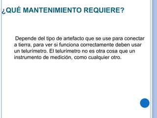 ¿QUÉ MANTENIMIENTO REQUIERE?


   Depende del tipo de artefacto que se use para conectar
  a tierra, para ver si funciona correctamente deben usar
  un telurímetro. El telurímetro no es otra cosa que un
  instrumento de medición, como cualquier otro.
 