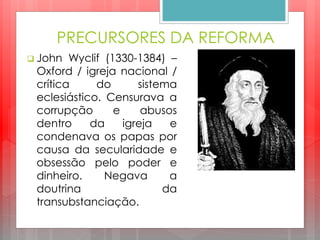 PRECURSORES DA REFORMA
 John Wyclif (1330-1384) –
Oxford / igreja nacional /
crítica do sistema
eclesiástico. Censurava a
corrupção e abusos
dentro da igreja e
condenava os papas por
causa da secularidade e
obsessão pelo poder e
dinheiro. Negava a
doutrina da
transubstanciação.
 