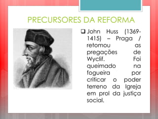 PRECURSORES DA REFORMA
 John Huss (1369-
1415) – Praga /
retomou as
pregações de
Wyclif. Foi
queimado na
fogueira por
criticar o poder
terreno da Igreja
em prol da justiça
social.
 