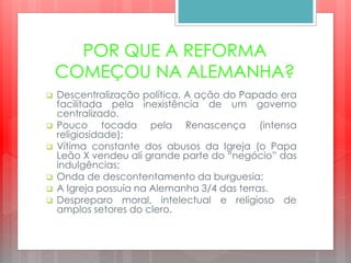 POR QUE A REFORMA
COMEÇOU NA ALEMANHA?
 Descentralização política. A ação do Papado era
facilitada pela inexistência de um governo
centralizado.
 Pouco tocada pela Renascença (intensa
religiosidade);
 Vítima constante dos abusos da Igreja (o Papa
Leão X vendeu ali grande parte do “negócio” das
indulgências;
 Onda de descontentamento da burguesia;
 A Igreja possuía na Alemanha 3/4 das terras.
 Despreparo moral, intelectual e religioso de
amplos setores do clero.
 