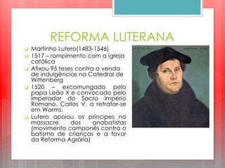 REFORMA LUTERANA
 Martinho Lutero(1483-1546)
 1517 – rompimento com a igreja
católica
 Afixou 95 teses contra a venda
de indulgências na Catedral de
Wittenberg
 1520 – excomungado pelo
papa Leão X e convocado pelo
imperador do Sacro Império
Romano, Carlos V, a retratar-se
em Worms.
 Lutero apoiou os príncipes no
massacre dos anabatistas
(movimento camponês contra o
batismo de crianças e a favor
da Reforma Agrária)
 