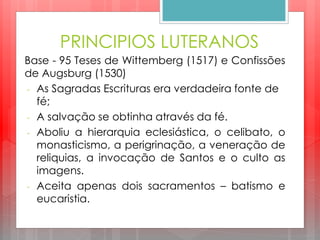 PRINCIPIOS LUTERANOS
Base - 95 Teses de Wittemberg (1517) e Confissões
de Augsburg (1530)
- As Sagradas Escrituras era verdadeira fonte de
fé;
- A salvação se obtinha através da fé.
- Aboliu a hierarquia eclesiástica, o celibato, o
monasticismo, a perigrinação, a veneração de
reliquias, a invocação de Santos e o culto as
imagens.
- Aceita apenas dois sacramentos – batismo e
eucaristia.
 