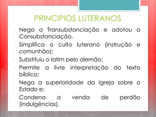 PRINCIPIOS LUTERANOS
- Nega a Transubstanciação e adotou a
Consubstanciação.
- Simplifica o culto luterano (instrução e
comunhão);
- Substituiu o latim pelo alemão;
- Permite a livre interpretação do texto
bíblico;
- Nega a superioridade da Igreja sobre o
Estado e;
- Condena a venda de perdão
(indulgências).
 