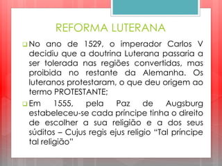 REFORMA LUTERANA
 No ano de 1529, o imperador Carlos V
decidiu que a doutrina Luterana passaria a
ser tolerada nas regiões convertidas, mas
proibida no restante da Alemanha. Os
luteranos protestaram, o que deu origem ao
termo PROTESTANTE;
 Em 1555, pela Paz de Augsburg
estabeleceu-se cada príncipe tinha o direito
de escolher a sua religião e a dos seus
súditos – Cujus regis ejus religio “Tal príncipe
tal religião”
 