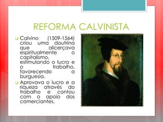 REFORMA CALVINISTA
 Calvino (1509-1564)
criou uma doutrina
que alicerçava
espiritualmente o
capitalismo,
estimulando o lucro e
o trabalho,
favorecendo a
burguesia.
 Aprovava o lucro e a
riqueza através do
trabalho e contou
com o apoio dos
comerciantes.
 