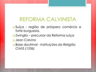 REFORMA CALVINISTA
 Suíça - região de próspero comércio e
forte burguesia.
 Zwinglio – precursor da Reforma suiça
 Jean Calvino
 Base doutrinal - Instituições da Religião
Cristã (1536)
 