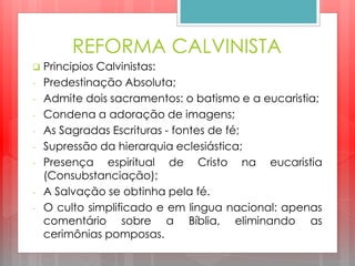 REFORMA CALVINISTA
 Principios Calvinistas:
- Predestinação Absoluta;
- Admite dois sacramentos: o batismo e a eucaristia;
- Condena a adoração de imagens;
- As Sagradas Escrituras - fontes de fé;
- Supressão da hierarquia eclesiástica;
- Presença espiritual de Cristo na eucaristia
(Consubstanciação);
- A Salvação se obtinha pela fé.
- O culto simplificado e em lingua nacional: apenas
comentário sobre a Bíblia, eliminando as
cerimônias pomposas.
 