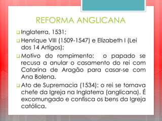 REFORMA ANGLICANA
 Inglaterra, 1531;
 Henrique VIII (1509-1547) e Elizabeth I (Lei
dos 14 Artigos);
 Motivo do rompimento: o papado se
recusa a anular o casamento do rei com
Catarina de Aragão para casar-se com
Ana Bolena.
 Ato de Supremacia (1534): o rei se tornava
chefe da Igreja na Inglaterra (anglicana). É
excomungado e confisca os bens da Igreja
católica.
 