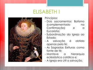 ELISABETH I
Princípios:
- Dois sacramentos: Batismo
(complementado na
Confirmação) e a
Eucaristia;
- Subordinação da Igreja ao
Estado;
- A salvação é obtida
apenas pela fé;
- As Sagradas Esrituras como
fonte de fé;
- Manteve a hierarquia
eclésiástica católica e;
- A Igreja era útil a salvação.
 