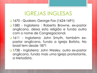IGREJAS INGLESAS
 1670 - Quakers: George Fox (1624-1691)
 1580 - Inglaterra : Roberto Browne, ex-pastor
anglicano, deixa esta religião e funda outra
com o nome de Congregacional.
 1611 - Inglaterra: John Smyth, também ex-
pastor anglicano, funda a Igreja Batista. No
brasil tem desde 1871
 1738 - Inglaterra: John Wesley, outro ex-pastor
anglicano, funda mais uma Igreja protestante,
a Metodista.
 