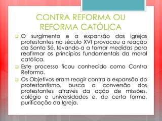CONTRA REFORMA OU
REFORMA CATÓLICA
 O surgimento e a expansão das igrejas
protestantes no século XVI provocou a reação
da Santa Sé, levando-a a tomar medidas para
reafirmar os princípios fundamentais da moral
católica.
 Este processo ficou conhecido como Contra
Reforma.
 Os Objetivos eram reagir contra a expansão do
protestantismo, busca a conversão dos
protestantes através da ação de missões,
colégio e universidades e, de certa forma,
purificação da Igreja.
 
