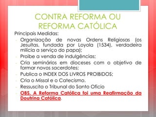 CONTRA REFORMA OU
REFORMA CATÓLICA
Principais Medidas:
- Organização de novas Ordens Religiosas (os
Jesuítas, fundada por Loyola (1534), verdadeira
milícia a serviço do papa);
- Proibe a venda de indulgências;
- Cria seminários em dioceses com o objetivo de
formar novos sacerdotes;
- Publica o INDEX DOS LIVROS PROIBIDOS;
- Cria o Missal e o Catecismo.
- Ressuscita o Tribunal do Santo Oficio
- OBS. A Reforma Católica foi uma Reafirmação da
Doutrina Católica.
 