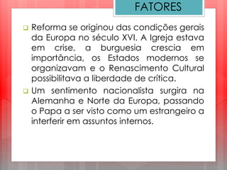 FATORES
 Reforma se originou das condições gerais
da Europa no século XVI. A Igreja estava
em crise, a burguesia crescia em
importância, os Estados modernos se
organizavam e o Renascimento Cultural
possibilitava a liberdade de crítica.
 Um sentimento nacionalista surgira na
Alemanha e Norte da Europa, passando
o Papa a ser visto como um estrangeiro a
interferir em assuntos internos.
 