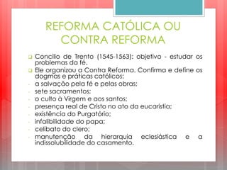 REFORMA CATÓLICA OU
CONTRA REFORMA
 Concilio de Trento (1545-1563): objetivo - estudar os
problemas da fé.
 Ele organizou a Contra Reforma. Confirma e define os
dogmas e práticas católicos:
- a salvação pela fé e pelas obras;
- sete sacramentos;
- o culto à Virgem e aos santos;
- presença real de Cristo no ato da eucaristia;
- existência do Purgatório;
- infalibilidade do papa;
- celibato do clero;
- manutenção da hierarquia eclesiástica e a
indissolubilidade do casamento.
 