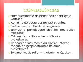 CONSEQUÊNCIAS
 Enfraquecimento do poder político da Igreja
Católica;
 Aumento do poder dos reis protestantes;
 Fortalecimento dos ideais burgueses;
 Estímulo à participação dos fiéis nos cultos
religiosos;
 Origem de conflitos entre católicos e
protestantes;
 Criação do movimento da Contra Reforma,
reação da Igreja católica à Reforma
protestante.;
 Surgimentos de seitas – Anabatismo, Quakers
 
